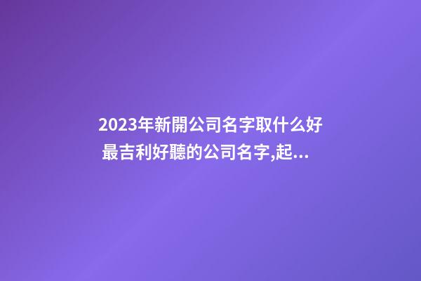 2023年新開公司名字取什么好 最吉利好聽的公司名字,起名之家-第1張-公司起名-玄機派